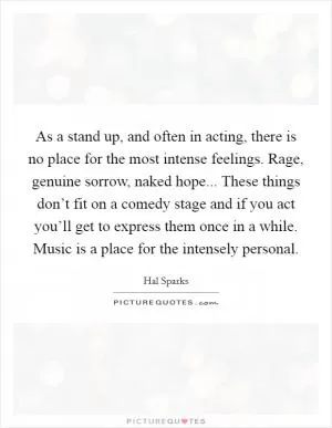As a stand up, and often in acting, there is no place for the most intense feelings. Rage, genuine sorrow, naked hope... These things don’t fit on a comedy stage and if you act you’ll get to express them once in a while. Music is a place for the intensely personal Picture Quote #1