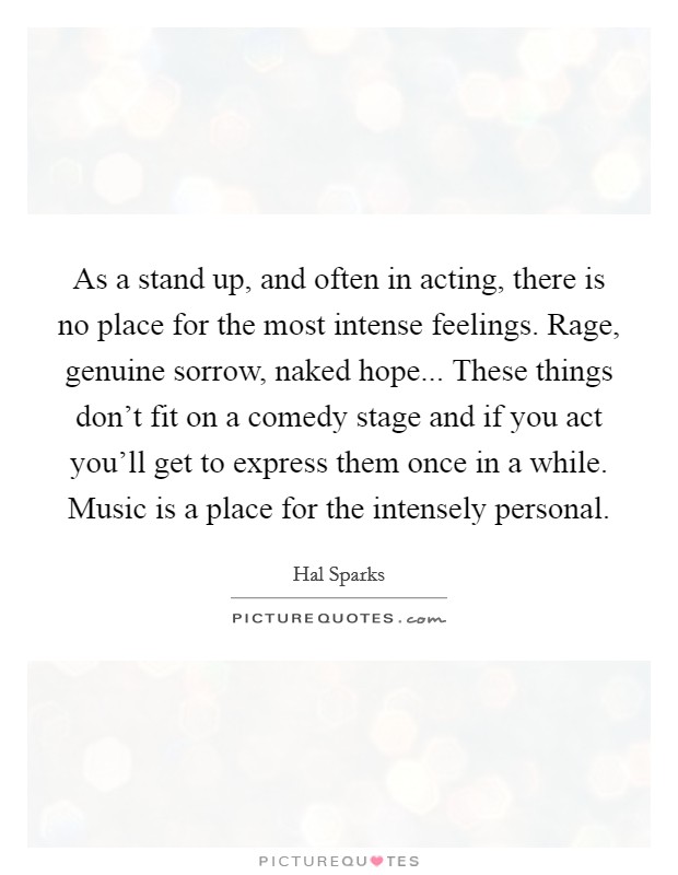As a stand up, and often in acting, there is no place for the most intense feelings. Rage, genuine sorrow, naked hope... These things don't fit on a comedy stage and if you act you'll get to express them once in a while. Music is a place for the intensely personal. Picture Quote #1