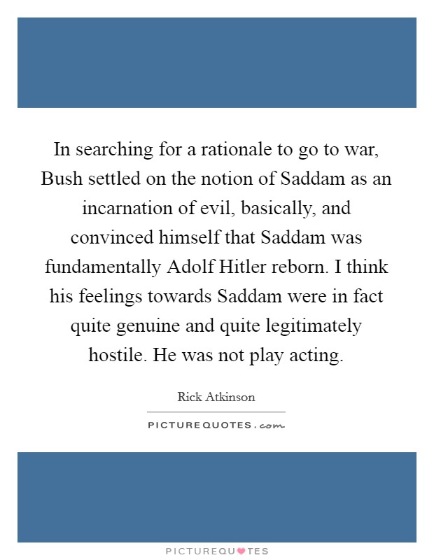 In searching for a rationale to go to war, Bush settled on the notion of Saddam as an incarnation of evil, basically, and convinced himself that Saddam was fundamentally Adolf Hitler reborn. I think his feelings towards Saddam were in fact quite genuine and quite legitimately hostile. He was not play acting. Picture Quote #1
