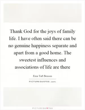 Thank God for the joys of family life. I have often said there can be no genuine happiness separate and apart from a good home. The sweetest influences and associations of life are there Picture Quote #1
