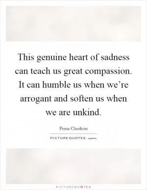 This genuine heart of sadness can teach us great compassion. It can humble us when we’re arrogant and soften us when we are unkind Picture Quote #1