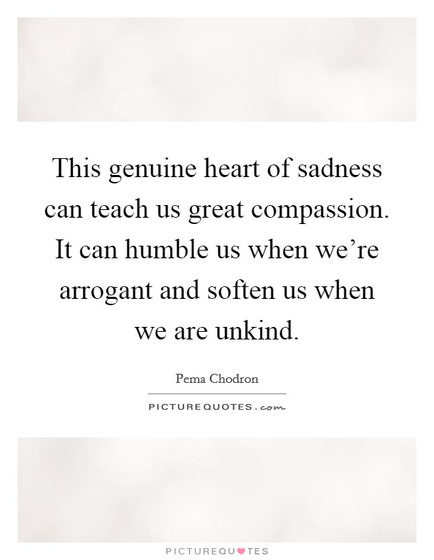 This genuine heart of sadness can teach us great compassion. It can humble us when we're arrogant and soften us when we are unkind. Picture Quote #1