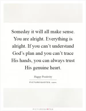 Someday it will all make sense. You are alright. Everything is alright. If you can’t understand God’s plan and you can’t trace His hands, you can always trust His genuine heart Picture Quote #1
