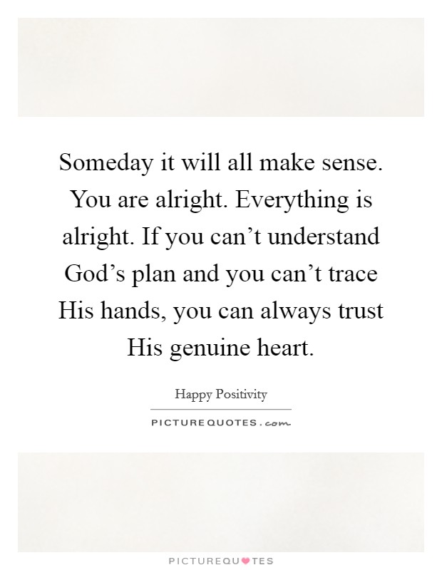 Someday it will all make sense. You are alright. Everything is alright. If you can't understand God's plan and you can't trace His hands, you can always trust His genuine heart. Picture Quote #1