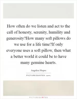 How often do we listen and act to the call of honesty, serenity, humility and generosity?How many soft pillows do we use for a life time?If only everyone uses a soft pillow, then what a better world it could be to have many genuine hearts Picture Quote #1