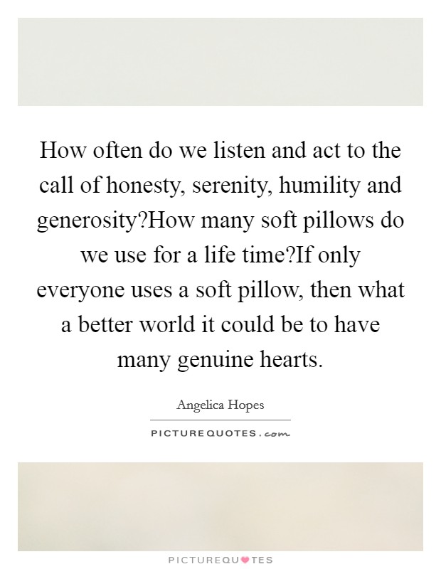 How often do we listen and act to the call of honesty, serenity, humility and generosity?How many soft pillows do we use for a life time?If only everyone uses a soft pillow, then what a better world it could be to have many genuine hearts. Picture Quote #1