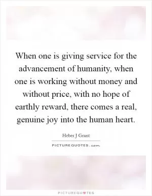 When one is giving service for the advancement of humanity, when one is working without money and without price, with no hope of earthly reward, there comes a real, genuine joy into the human heart Picture Quote #1
