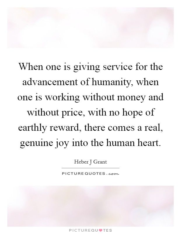 When one is giving service for the advancement of humanity, when one is working without money and without price, with no hope of earthly reward, there comes a real, genuine joy into the human heart. Picture Quote #1