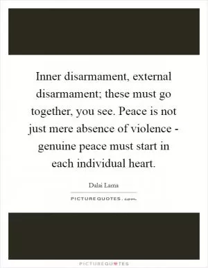 Inner disarmament, external disarmament; these must go together, you see. Peace is not just mere absence of violence - genuine peace must start in each individual heart Picture Quote #1