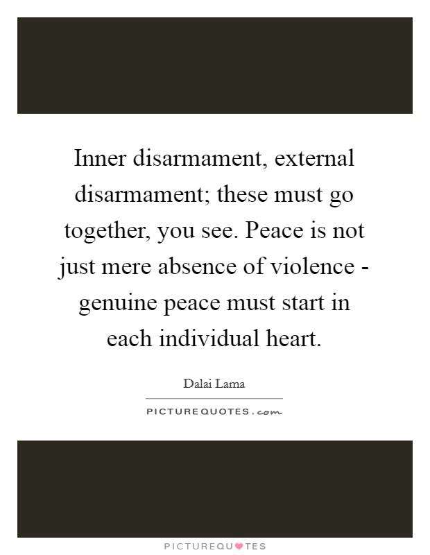 Inner disarmament, external disarmament; these must go together, you see. Peace is not just mere absence of violence - genuine peace must start in each individual heart. Picture Quote #1