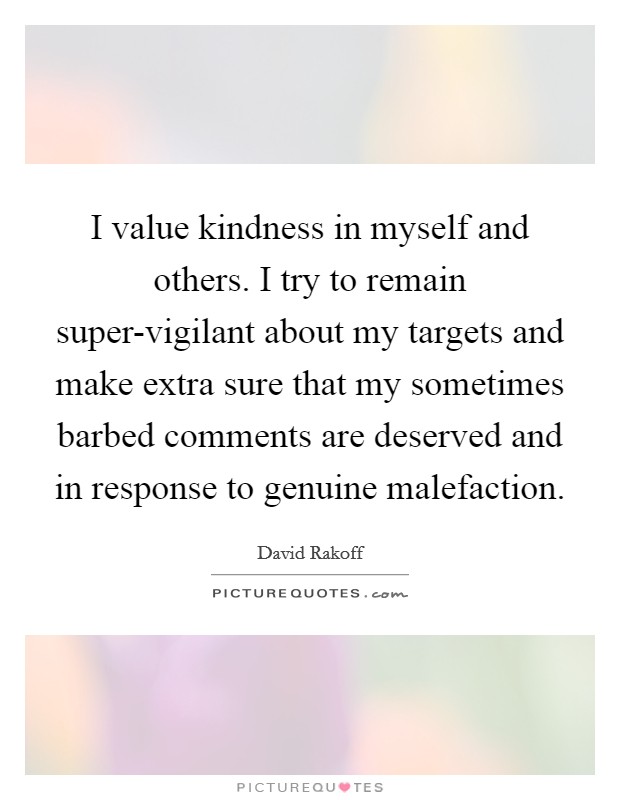 I value kindness in myself and others. I try to remain super-vigilant about my targets and make extra sure that my sometimes barbed comments are deserved and in response to genuine malefaction Picture Quote #1
