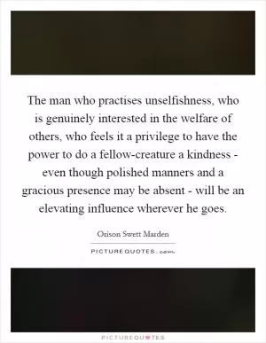 The man who practises unselfishness, who is genuinely interested in the welfare of others, who feels it a privilege to have the power to do a fellow-creature a kindness - even though polished manners and a gracious presence may be absent - will be an elevating influence wherever he goes Picture Quote #1