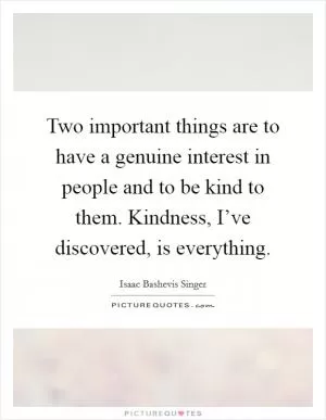 Two important things are to have a genuine interest in people and to be kind to them. Kindness, I’ve discovered, is everything Picture Quote #1