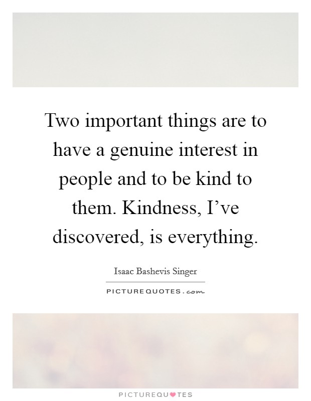 Two important things are to have a genuine interest in people and to be kind to them. Kindness, I've discovered, is everything. Picture Quote #1