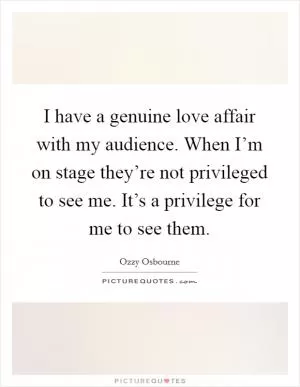 I have a genuine love affair with my audience. When I’m on stage they’re not privileged to see me. It’s a privilege for me to see them Picture Quote #1