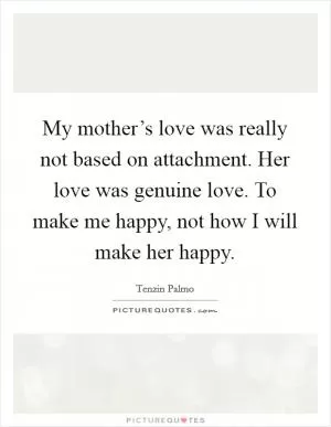 My mother’s love was really not based on attachment. Her love was genuine love. To make me happy, not how I will make her happy Picture Quote #1