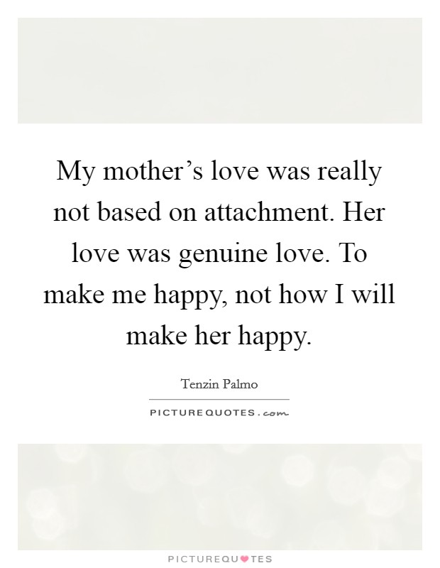 My mother's love was really not based on attachment. Her love was genuine love. To make me happy, not how I will make her happy. Picture Quote #1