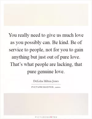 You really need to give us much love as you possibly can. Be kind. Be of service to people, not for you to gain anything but just out of pure love. That’s what people are lacking, that pure genuine love Picture Quote #1