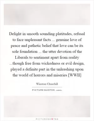 Delight in smooth sounding platitudes, refusal to face unpleasant facts ... genuine love of peace and pathetic belief that love can be its sole foundation ... the utter devotion of the Liberals to sentiment apart from reality ...though free from wickedness or evil design, played a definite part in the unleashing upon the world of horrors and miseries [WWII] Picture Quote #1