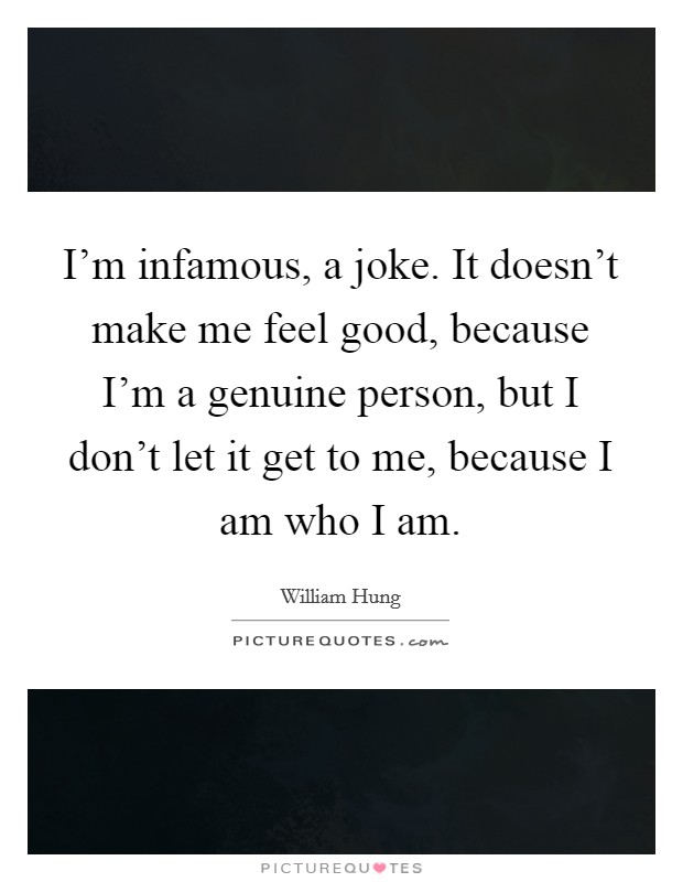 I'm infamous, a joke. It doesn't make me feel good, because I'm a genuine person, but I don't let it get to me, because I am who I am. Picture Quote #1