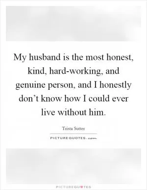 My husband is the most honest, kind, hard-working, and genuine person, and I honestly don’t know how I could ever live without him Picture Quote #1