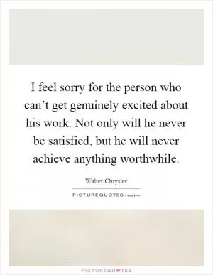 I feel sorry for the person who can’t get genuinely excited about his work. Not only will he never be satisfied, but he will never achieve anything worthwhile Picture Quote #1