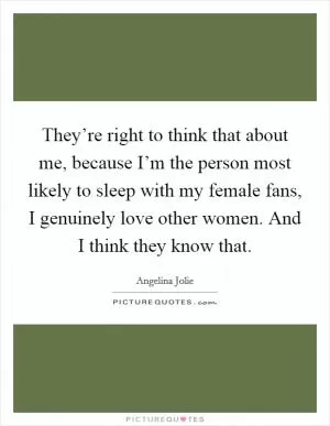 They’re right to think that about me, because I’m the person most likely to sleep with my female fans, I genuinely love other women. And I think they know that Picture Quote #1