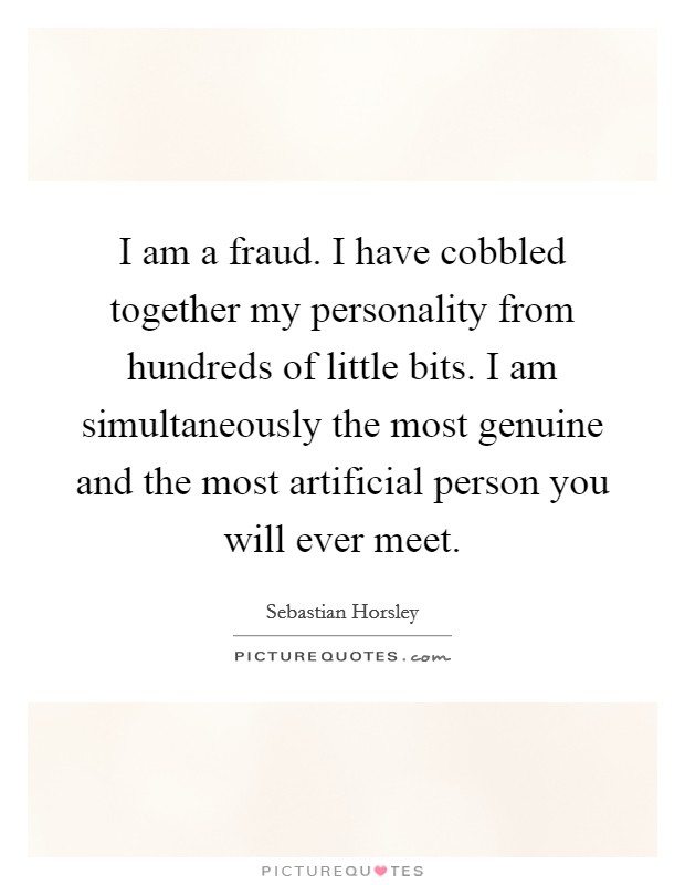 I am a fraud. I have cobbled together my personality from hundreds of little bits. I am simultaneously the most genuine and the most artificial person you will ever meet. Picture Quote #1