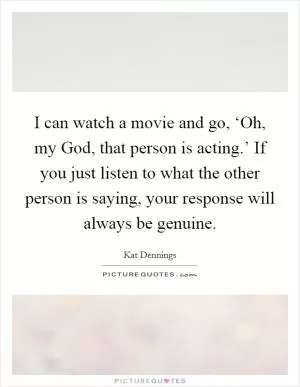 I can watch a movie and go, ‘Oh, my God, that person is acting.’ If you just listen to what the other person is saying, your response will always be genuine Picture Quote #1