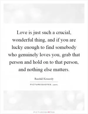 Love is just such a crucial, wonderful thing, and if you are lucky enough to find somebody who genuinely loves you, grab that person and hold on to that person, and nothing else matters Picture Quote #1
