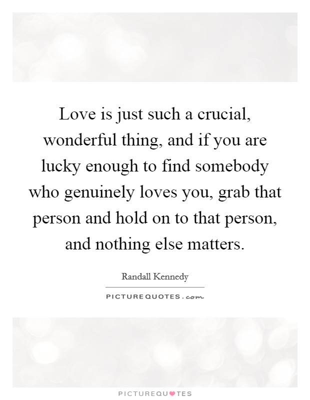 Love is just such a crucial, wonderful thing, and if you are lucky enough to find somebody who genuinely loves you, grab that person and hold on to that person, and nothing else matters. Picture Quote #1