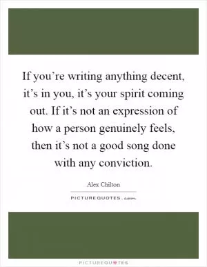 If you’re writing anything decent, it’s in you, it’s your spirit coming out. If it’s not an expression of how a person genuinely feels, then it’s not a good song done with any conviction Picture Quote #1