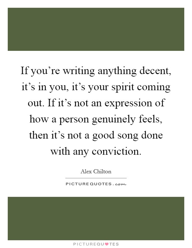 If you're writing anything decent, it's in you, it's your spirit coming out. If it's not an expression of how a person genuinely feels, then it's not a good song done with any conviction. Picture Quote #1