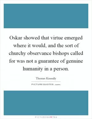 Oskar showed that virtue emerged where it would, and the sort of churchy observance bishops called for was not a guarantee of genuine humanity in a person Picture Quote #1