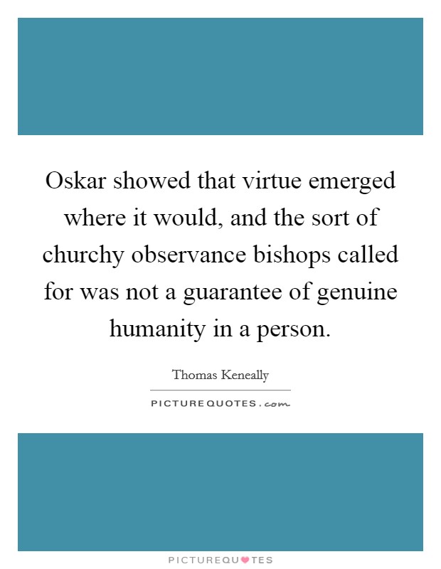 Oskar showed that virtue emerged where it would, and the sort of churchy observance bishops called for was not a guarantee of genuine humanity in a person. Picture Quote #1
