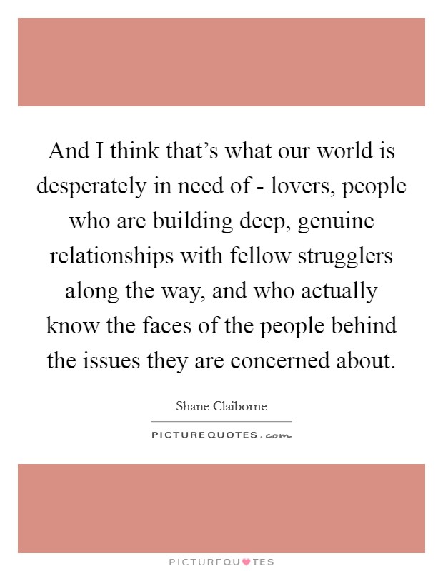 And I think that's what our world is desperately in need of - lovers, people who are building deep, genuine relationships with fellow strugglers along the way, and who actually know the faces of the people behind the issues they are concerned about. Picture Quote #1