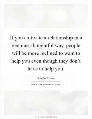 If you cultivate a relationship in a genuine, thoughtful way, people will be more inclined to want to help you even though they don’t have to help you Picture Quote #1