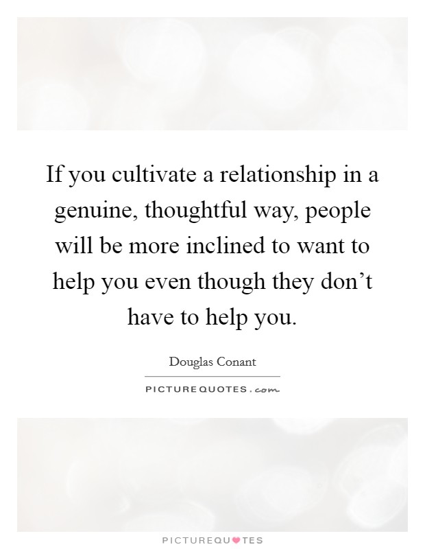 If you cultivate a relationship in a genuine, thoughtful way, people will be more inclined to want to help you even though they don't have to help you. Picture Quote #1