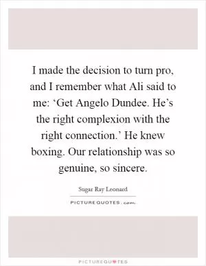 I made the decision to turn pro, and I remember what Ali said to me: ‘Get Angelo Dundee. He’s the right complexion with the right connection.’ He knew boxing. Our relationship was so genuine, so sincere Picture Quote #1