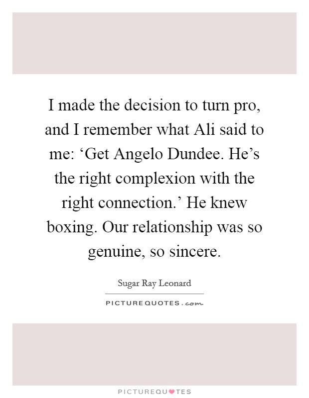 I made the decision to turn pro, and I remember what Ali said to me: ‘Get Angelo Dundee. He's the right complexion with the right connection.' He knew boxing. Our relationship was so genuine, so sincere. Picture Quote #1