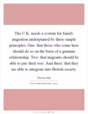 The U.K. needs a system for family migration underpinned by three simple principles. One: that those who come here should do so on the basis of a genuine relationship. Two: that migrants should be able to pay their way. And three: that they are able to integrate into British society Picture Quote #1