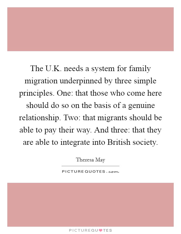 The U.K. needs a system for family migration underpinned by three simple principles. One: that those who come here should do so on the basis of a genuine relationship. Two: that migrants should be able to pay their way. And three: that they are able to integrate into British society. Picture Quote #1