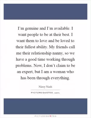 I’m genuine and I’m available. I want people to be at their best. I want them to love and be loved to their fullest ability. My friends call me their relationship nanny, so we have a good time working through problems. Now, I don’t claim to be an expert, but I am a woman who has been through everything Picture Quote #1