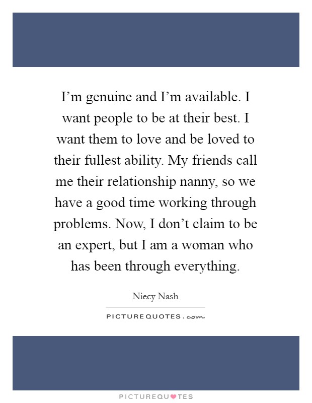 I'm genuine and I'm available. I want people to be at their best. I want them to love and be loved to their fullest ability. My friends call me their relationship nanny, so we have a good time working through problems. Now, I don't claim to be an expert, but I am a woman who has been through everything. Picture Quote #1