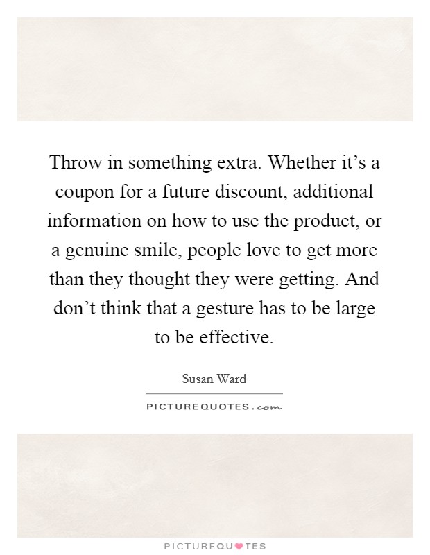 Throw in something extra. Whether it's a coupon for a future discount, additional information on how to use the product, or a genuine smile, people love to get more than they thought they were getting. And don't think that a gesture has to be large to be effective. Picture Quote #1