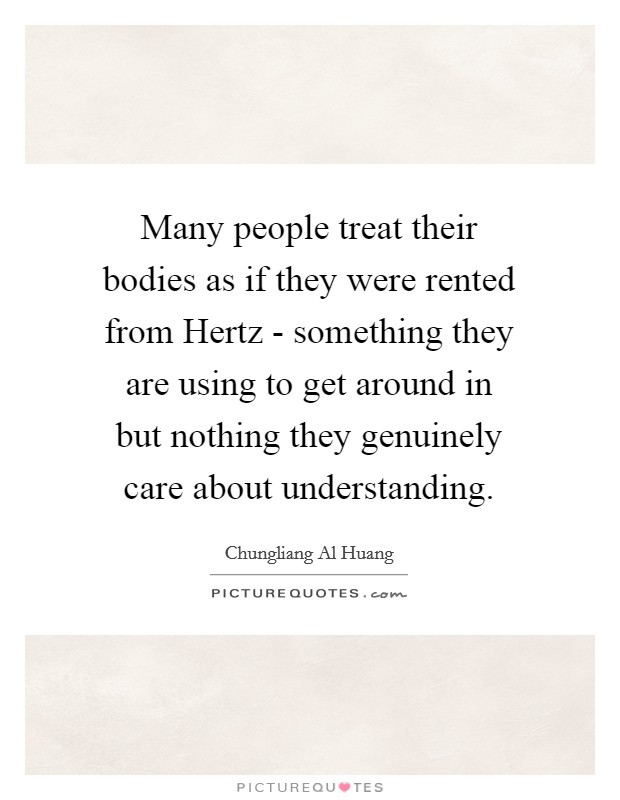 Many people treat their bodies as if they were rented from Hertz - something they are using to get around in but nothing they genuinely care about understanding. Picture Quote #1