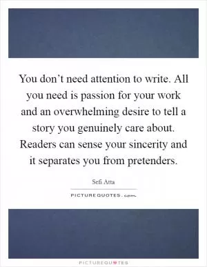 You don’t need attention to write. All you need is passion for your work and an overwhelming desire to tell a story you genuinely care about. Readers can sense your sincerity and it separates you from pretenders Picture Quote #1