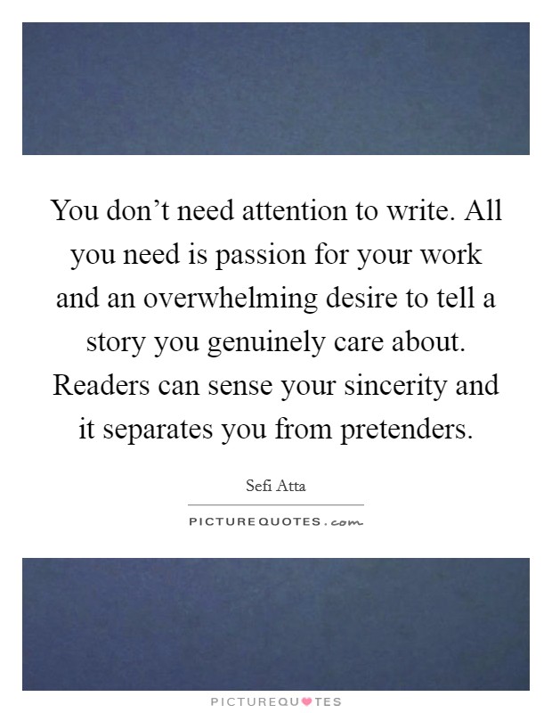 You don't need attention to write. All you need is passion for your work and an overwhelming desire to tell a story you genuinely care about. Readers can sense your sincerity and it separates you from pretenders. Picture Quote #1