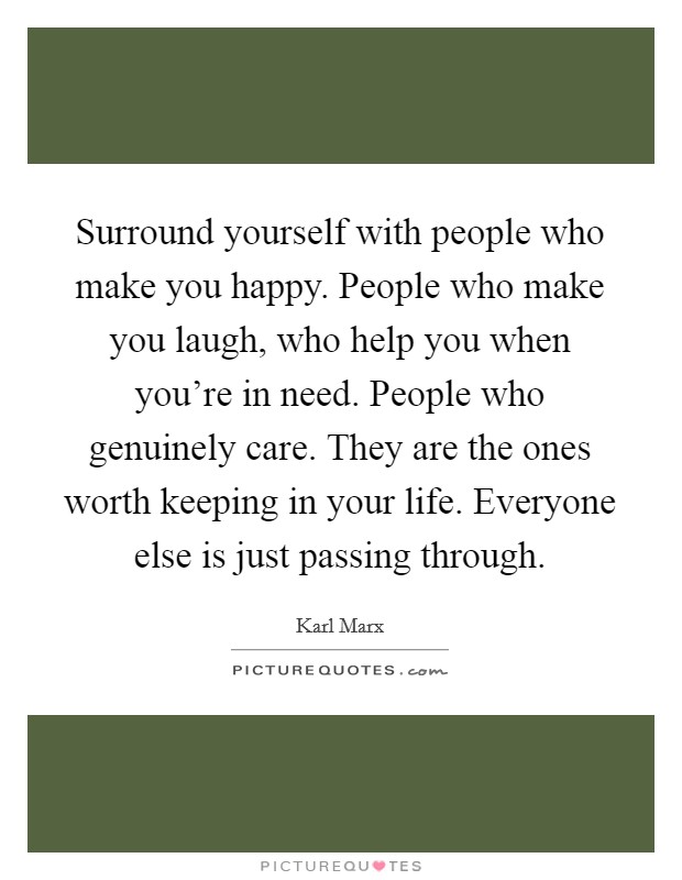 Surround yourself with people who make you happy. People who make you laugh, who help you when you're in need. People who genuinely care. They are the ones worth keeping in your life. Everyone else is just passing through. Picture Quote #1