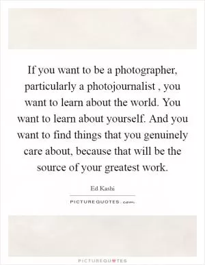 If you want to be a photographer, particularly a photojournalist , you want to learn about the world. You want to learn about yourself. And you want to find things that you genuinely care about, because that will be the source of your greatest work Picture Quote #1